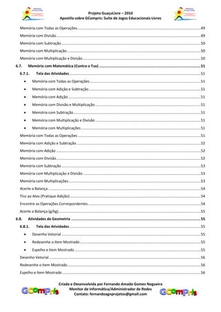 Projeto GuaçuLivre – 2010
                                      Apostila sobre GCompris: Suíte de Jogos Educacionais Livres

  Memória com Todas as Operações ........................................................................................................................49
  Memória com Divisão .............................................................................................................................................49
  Memória com Subtração ........................................................................................................................................50
  Memória com Multiplicação...................................................................................................................................50
  Memória com Multiplicação e Divisão ...................................................................................................................50
6.7.       Memória com Matemática (Contra o Tux) ........................................................................................... 51
  6.7.1.         Tela das Atividades ................................................................................................................................51
             Memória com Todas as Operações ............................................................................................................51
             Memória com Adição e Subtração .............................................................................................................51
             Memória com Adição .................................................................................................................................51
             Memória com Divisão e Multiplicação .......................................................................................................51
             Memória com Subtração ............................................................................................................................51
             Memória com Multiplicação e Divisão .......................................................................................................51
             Memória com Multiplicações .....................................................................................................................51
  Memória com Todas as Operações ........................................................................................................................51
  Memória com Adição e Subtração .........................................................................................................................52
  Memória com Adição .............................................................................................................................................52
  Memória com Divisão .............................................................................................................................................52
  Memória com Subtração ........................................................................................................................................53
  Memória com Multiplicação e Divisão ...................................................................................................................53
  Memória com Multiplicações .................................................................................................................................53
  Acerte a Balança .....................................................................................................................................................54
  Tiro ao Alvo (Pratique Adição) ................................................................................................................................54
  Encontre as Operações Correspondentes ..............................................................................................................54
  Acerte a Balança (g/kg) ...........................................................................................................................................55
6.8.       Atividades de Geometria .................................................................................................................... 55
  6.8.1.         Tela das Atividades ................................................................................................................................55
             Desenho Vetorial ........................................................................................................................................55
             Redesenhe o Item Mostrado ......................................................................................................................55
             Espelho e Item Mostrado ...........................................................................................................................55
  Desenho Vetorial ....................................................................................................................................................56
  Redesenhe o Item Mostrado ..................................................................................................................................56
  Espelho e Item Mostrado .......................................................................................................................................56

                                     Criada e Desenvolvida por Fernando Amado Gomes Nogueira
                                           Monitor de Informática/Administrador de Redes
                                              Contato: fernandoagnprojetos@gmail.com
 