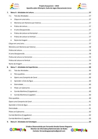 Projeto GuaçuLivre – 2010
                                          Apostila sobre GCompris: Suíte de Jogos Educacionais Livres

7.      Menu 6 - Atividades de Leitura ............................................................................................................... 57
     7.1.       Tela das Atividades .....................................................................................................................................57
               Clique em uma Letra...................................................................................................................................57
               Memória com Números por Extenso .........................................................................................................57
               Prática de Leitura ........................................................................................................................................57
               A Letra Desaparecida ..................................................................................................................................57
               Prática de Leitura na Horizontal .................................................................................................................57
               Prática de Leitura na Vertical......................................................................................................................57
               Nome da Imagem .......................................................................................................................................57
     Clique em uma Letra...............................................................................................................................................57
     Memória com Números por Extenso .....................................................................................................................58
     Prática de Leitura ....................................................................................................................................................58
     A Letra Desaparecida ..............................................................................................................................................58
     Prática de Leitura na Horizontal .............................................................................................................................59
     Prática de Leitura na Vertical..................................................................................................................................59
     Nome da Imagem ...................................................................................................................................................59
8.      Menu 7 - Atividades de Experiências ....................................................................................................... 60
     8.1.       Tela das Atividades .....................................................................................................................................60
               Pára-quedista..............................................................................................................................................60
               Opere uma Comporta de Canal ..................................................................................................................60
               Aprender o Ciclo da Água ...........................................................................................................................60
               Eletricidade .................................................................................................................................................60
               Pilote um Submarino ..................................................................................................................................60
               Corrida Marítima (2 jogadores) ..................................................................................................................60
               Corrida Marítima (1 jogador) ......................................................................................................................60
     Pára-quedista..........................................................................................................................................................60
     Opere uma Comporta de Canal ..............................................................................................................................61
     Aprender o Ciclo da Água .......................................................................................................................................61
     Eletricidade .............................................................................................................................................................61
     Pilote um Submarino ..............................................................................................................................................62
     Corrida Marítima (2 jogadores) ..............................................................................................................................62
     Corrida Marítima (1 jogador)..................................................................................................................................63
9.      Menu 8 - Atividades de Estratégias ......................................................................................................... 64

                                         Criada e Desenvolvida por Fernando Amado Gomes Nogueira
                                               Monitor de Informática/Administrador de Redes
                                                  Contato: fernandoagnprojetos@gmail.com
 