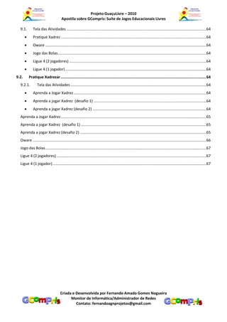 Projeto GuaçuLivre – 2010
                                       Apostila sobre GCompris: Suíte de Jogos Educacionais Livres

  9.1.        Tela das Atividades .....................................................................................................................................64
             Pratique Xadrez ..........................................................................................................................................64
             Oware .........................................................................................................................................................64
             Jogo das Bolas .............................................................................................................................................64
             Ligue 4 (2 jogadores) ..................................................................................................................................64
             Ligue 4 (1 jogador) ......................................................................................................................................64
9.2.       Pratique Xadrezar ............................................................................................................................... 64
  9.2.1.         Tela das Atividades .................................................................................................................................64
             Aprenda a Jogar Xadrez ..............................................................................................................................64
             Aprenda a jogar Xadrez (desafio 1) ...........................................................................................................64
             Aprenda a jogar Xadrez (desafio 2) ............................................................................................................64
  Aprenda a Jogar Xadrez ..........................................................................................................................................65
  Aprenda a jogar Xadrez (desafio 1) .......................................................................................................................65
  Aprenda a jogar Xadrez (desafio 2) ........................................................................................................................65
  Oware .....................................................................................................................................................................66
  Jogo das Bolas .........................................................................................................................................................67
  Ligue 4 (2 jogadores) ..............................................................................................................................................67
  Ligue 4 (1 jogador) ..................................................................................................................................................67




                                      Criada e Desenvolvida por Fernando Amado Gomes Nogueira
                                            Monitor de Informática/Administrador de Redes
                                               Contato: fernandoagnprojetos@gmail.com
 