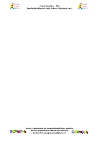 Projeto GuaçuLivre – 2010
Apostila sobre GCompris: Suíte de Jogos Educacionais Livres




Criada e Desenvolvida por Fernando Amado Gomes Nogueira
      Monitor de Informática/Administrador de Redes
         Contato: fernandoagnprojetos@gmail.com
 
