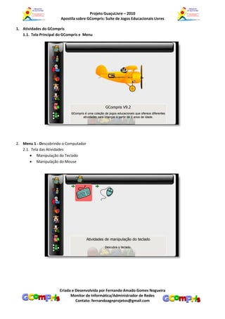 Projeto GuaçuLivre – 2010
                        Apostila sobre GCompris: Suíte de Jogos Educacionais Livres

1. Atividades do GCompris
   1.1. Tela Principal do GCompris e Menu




2. Menu 1 - Descobrindo o Computador
   2.1. Tela das Atividades
        Manipulação do Teclado
        Manipulação do Mouse




                       Criada e Desenvolvida por Fernando Amado Gomes Nogueira
                             Monitor de Informática/Administrador de Redes
                                Contato: fernandoagnprojetos@gmail.com
 