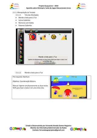 Projeto GuaçuLivre – 2010
                  Apostila sobre GCompris: Suíte de Jogos Educacionais Livres

2.1.1. Manipulação do Teclado
    2.1.1.1.    Tela das Atividades
     Mande a bola para o Tux
     Letras Cadentes
     Números com Dados
     Palavras Cadentes




   2.1.1.2.     Mande a bola para o Tux

Pré-requisito: Nenhum

Objetivo: Coordenação Motora.

Manual: Aperte simultaneamente as duas teclas
Shift para fazer a bola ir em uma linha reta.




                 Criada e Desenvolvida por Fernando Amado Gomes Nogueira
                       Monitor de Informática/Administrador de Redes
                          Contato: fernandoagnprojetos@gmail.com
 