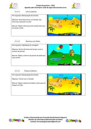 Projeto GuaçuLivre – 2010
                  Apostila sobre GCompris: Suíte de Jogos Educacionais Livres

   2.1.1.3.         Letras Cadentes

Pré-requisito: Manipulação do teclado

Objetivo: Reconhecimento, no teclado, das
letras que aparecem na tela.

Manual: Digite a letra que está caindo antes que
ela atinja o chão.




   2.1.1.4.         Números com Dados

Pré-requisito: Habilidade de contagem.

Objetivo: Dentro do limite de tempo, conte o
número de pontos.

Manual: Digite o número de pontos do dado que
está caindo.




   2.1.1.5.      Palavras Cadentes

Pré-requisito: Manipulação do teclado.

Objetivo: Treinar com o teclado.

Manual: Digite a palavra completa, antes que ela
chegue no chão.




                 Criada e Desenvolvida por Fernando Amado Gomes Nogueira
                       Monitor de Informática/Administrador de Redes
                          Contato: fernandoagnprojetos@gmail.com
 