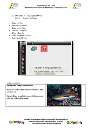 Projeto GuaçuLivre – 2010
                        Apostila sobre GCompris: Suíte de Jogos Educacionais Livres



       2.1.2.Atividades de Manipulação do Mouse
           2.1.2.1.    Telas das Atividades

      Clique em Mim
      Movimentar o Mouse
      Clique com o Mouse
      Controle a Mangueira
      Clique e Desenhe
      Duplo clique com o Mouse
      Cobrança de Pênaltis




Clique em mim
Pré-requisito: Manipulação do mouse.

Objetivo: Coordenação motora: movimentar e clicar
com o mouse.

Manual: Clique com o botão esquerdo do mouse no
peixe que está movimentando.




                       Criada e Desenvolvida por Fernando Amado Gomes Nogueira
                             Monitor de Informática/Administrador de Redes
                                Contato: fernandoagnprojetos@gmail.com
 