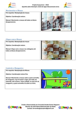 Projeto GuaçuLivre – 2010
                          Apostila sobre GCompris: Suíte de Jogos Educacionais Livres

Movimentar o Mouse
Pré-requisito: Manipulação do mouse.

Objetivo: Coordenação motora.

Manual: Movimente o mouse até todos os blocos
desaparecerem.




Clique com o Mouse
Pré-requisito: Manipulação do mouse

Objetivo: Coordenação motora

Manual: Clique com o mouse nos retângulos até
todos os blocos desaparecerem.




Controle a Mangueira
Pré-requisito: Manipulação do Mouse.

Objetivo: Coordenação motora fina

Manual: Movimente o mouse sobre a parte vermelha
da mangueira. Isso irá mover a água, por toda sua
extensão, até as flores. Tome cuidado, se você sair da
mangueira, a parte vermelha irá voltar ao início.




                         Criada e Desenvolvida por Fernando Amado Gomes Nogueira
                               Monitor de Informática/Administrador de Redes
                                  Contato: fernandoagnprojetos@gmail.com
 