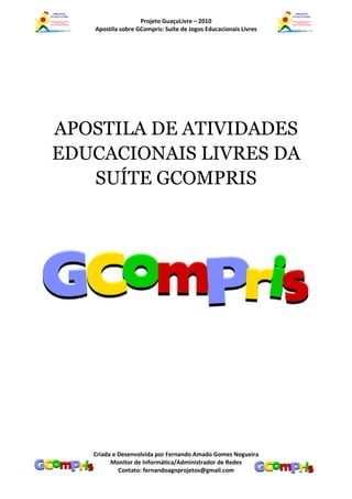 Projeto GuaçuLivre – 2010
   Apostila sobre GCompris: Suíte de Jogos Educacionais Livres




APOSTILA DE ATIVIDADES
EDUCACIONAIS LIVRES DA
   SUÍTE GCOMPRIS




   Criada e Desenvolvida por Fernando Amado Gomes Nogueira
         Monitor de Informática/Administrador de Redes
            Contato: fernandoagnprojetos@gmail.com
 