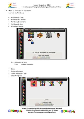 Projeto GuaçuLivre – 2010
                         Apostila sobre GCompris: Suíte de Jogos Educacionais Livres

3. Menu 2 - Atividades de Descobertas
   3.1. Tela das Atividades

      Atividades de Cores
      Atividades de Labirinto
      Atividades de Memória
      Atividades de Som
      Atividades Diversas




       3.1.1.Atividades de Cores
           3.1.1.1.    Tela das Atividades

      Cores
      Repetir o Mosaico
      Leia os nomes das Cores
      Cores Avançadas




                        Criada e Desenvolvida por Fernando Amado Gomes Nogueira
                              Monitor de Informática/Administrador de Redes
                                 Contato: fernandoagnprojetos@gmail.com
 
