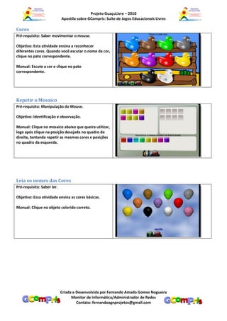 Projeto GuaçuLivre – 2010
                            Apostila sobre GCompris: Suíte de Jogos Educacionais Livres

Cores
Pré-requisito: Saber movimentar o mouse.

Objetivo: Esta atividade ensina a reconhecer
diferentes cores. Quando você escutar o nome da cor,
clique no pato correspondente.

Manual: Escute a cor e clique no pato
correspondente.




Repetir o Mosaico
Pré-requisito: Manipulação do Mouse.

Objetivo: Identificação e observação.

Manual: Clique no mosaico abaixo que queira utilizar,
logo após clique na posição desejada no quadro da
direita, tentando repetir as mesmas cores e posições
no quadro da esquerda.




Leia os nomes das Cores
Pré-requisito: Saber ler.

Objetivo: Essa atividade ensina as cores básicas.

Manual: Clique no objeto colorido correto.




                            Criada e Desenvolvida por Fernando Amado Gomes Nogueira
                                  Monitor de Informática/Administrador de Redes
                                     Contato: fernandoagnprojetos@gmail.com
 