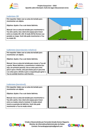 Projeto GuaçuLivre – 2010
                          Apostila sobre GCompris: Suíte de Jogos Educacionais Livres



Labirinto 3D
Pré-requisito: Saber usar as setas do teclado para
movimentar um objeto.

Objetivo: Ajude o Tux a sair deste labirinto.

Manual: Use as setas do teclado para movimentar o
Tux até a porta. Use a barra de espaço para trocar
entre os modos 2D e 3D. O modo 2D lhe fornece sua
posição no mapa. Você não pode movimentar o Tux
no modo 2D.




Labirinto (movimento relativo)
Pré-requisito: Saber usar as setas do teclado para
movimentar um objeto.

Objetivo: Ajude o Tux a sair deste labirinto.

Manual: Use as setas do teclado para mover o Tux até
a porta. Nesse labirinto, o movimento é relativo (ou
seja, em primeira pessoa). Use as setas para cima
para ir para a frente, seta para baixo para ir para trás
e as setas para a direita e para a esquerda para girar o
Tux no sentido horário e anti-horário.




Labirinto (invisível)
Pré-requisito: Saber usar as setas do teclado para
movimentar um objeto.

Objetivo: Ajude o Tux a sair deste labirinto.

Manual: Use as setas do teclado para movimentar o
Tux até a porta. Use a barra de espaço para trocar
entre os modos visível e invisível. O modo visível
mostra as paredes do labirinto. Você não pode
movimentar o Tux no modo visível.




                          Criada e Desenvolvida por Fernando Amado Gomes Nogueira
                                Monitor de Informática/Administrador de Redes
                                   Contato: fernandoagnprojetos@gmail.com
 