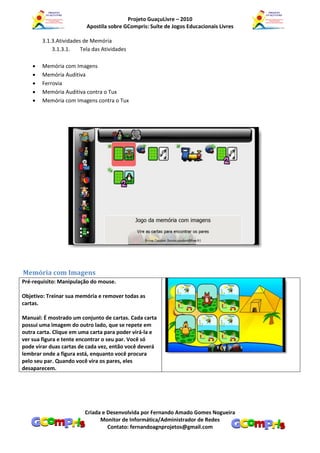 Projeto GuaçuLivre – 2010
                          Apostila sobre GCompris: Suíte de Jogos Educacionais Livres

        3.1.3.Atividades de Memória
            3.1.3.1.    Tela das Atividades

       Memória com Imagens
       Memória Auditiva
       Ferrovia
       Memória Auditiva contra o Tux
       Memória com Imagens contra o Tux




Memória com Imagens
Pré-requisito: Manipulação do mouse.

Objetivo: Treinar sua memória e remover todas as
cartas.

Manual: É mostrado um conjunto de cartas. Cada carta
possui uma imagem do outro lado, que se repete em
outra carta. Clique em uma carta para poder virá-la e
ver sua figura e tente encontrar o seu par. Você só
pode virar duas cartas de cada vez, então você deverá
lembrar onde a figura está, enquanto você procura
pelo seu par. Quando você vira os pares, eles
desaparecem.




                         Criada e Desenvolvida por Fernando Amado Gomes Nogueira
                               Monitor de Informática/Administrador de Redes
                                  Contato: fernandoagnprojetos@gmail.com
 