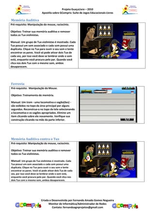 Projeto GuaçuLivre – 2010
                            Apostila sobre GCompris: Suíte de Jogos Educacionais Livres

Memória Auditiva
Pré-requisito: Manipulação do mouse, raciocínio.

Objetivo: Treinar sua memória auditiva e remover
todos os Tux violinistas.

Manual: Um grupo de Tux violinistas é mostrado. Cada
Tux possui um som associado e cada som possui uma
duplicata. Clique no Tux para ouvir o seu som e tente
encontrar os pares. Você só pode ativar dois Tux de
cada vez, por isso você deve se lembrar onde o som
está, enquanto você procura pelo par. Quando você
clica nos dois Tux com o mesmo som, ambos
desaparecem.




Ferrovia
Pré-requisito: Manipulação do Mouse.

Objetivo: Treinamento de memória.

Manual: Um trem - uma locomotiva e vagão(ões) -
são exibidos no topo da área principal por alguns
segundos. Reconstrua-o no topo da tela selecionando
a locomotiva e os vagões apropriados. Elimine um
item clicando sobre ele novamente. Verifique sua
construção clicando na mão da parte inferior.




Memória Auditiva contra o Tux
Pré-requisito: Manipulação do mouse, raciocínio.

Objetivo: Treinar sua memória auditiva e remover
todos os Tux violinistas.

Manual: Um grupo de Tux violinistas é mostrado. Cada
Tux possui um som associado e cada som possui uma
duplicata. Clique no Tux para ouvir o seu som e tente
encontrar os pares. Você só pode ativar dois Tux de cada
vez, por isso você deve se lembrar onde o som está,
enquanto você procura pelo par. Quando você clica nos
dois Tux com o mesmo som, ambos desaparecem.




                           Criada e Desenvolvida por Fernando Amado Gomes Nogueira
                                 Monitor de Informática/Administrador de Redes
                                    Contato: fernandoagnprojetos@gmail.com
 