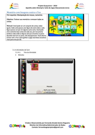 Projeto GuaçuLivre – 2010
                           Apostila sobre GCompris: Suíte de Jogos Educacionais Livres

Memória com Imagens contra o Tux
Pré-requisito: Manipulação do mouse, raciocínio.

Objetivo: Treinar sua memória e remover todas as
cartas.

Manual: Você pode ver um conjunto de cartas, todas
iguais. Cada carta possui uma figura do outro lado e cada
figura possui um par em alguma outra carta. Você pode
virar somente duas cartas de cada vez, por isso precisa
lembrar onde estão as figuras até que encontre os pares.
Quando você vira os pares, eles desaparecem. Você alterna
turnos com o Tux e para ganhar o jogo você deve encontrar
mais pares do que ele.




        3.1.4.Atividades de Som
            3.1.4.1.    Tela da Atividade
             Melodia




                          Criada e Desenvolvida por Fernando Amado Gomes Nogueira
                                Monitor de Informática/Administrador de Redes
                                   Contato: fernandoagnprojetos@gmail.com
 