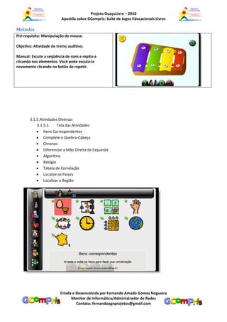 Projeto GuaçuLivre – 2010
                          Apostila sobre GCompris: Suíte de Jogos Educacionais Livres

Melodia
Pré-requisito: Manipulação do mouse.

Objetivo: Atividade de treino auditivo.

Manual: Escute a seqüência de sons e repita-a
clicando nos elementos. Você pode escutá-la
novamente clicando no botão de repetir.




       3.1.5.Atividades Diversas
           3.1.5.1.    Tela das Atividades
            Itens Correspondentes
            Complete o Quebra-Cabeça
            Chronos
            Diferenciar a Mão Direita da Esquerda
            Algoritmo
            Relógio
            Tabela de Correlação
            Localize os Países
            Localizar a Região




                         Criada e Desenvolvida por Fernando Amado Gomes Nogueira
                               Monitor de Informática/Administrador de Redes
                                  Contato: fernandoagnprojetos@gmail.com
 