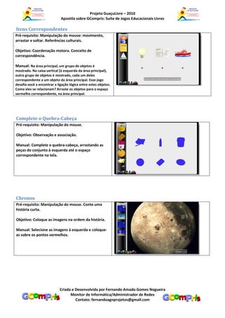 Projeto GuaçuLivre – 2010
                             Apostila sobre GCompris: Suíte de Jogos Educacionais Livres

Itens Correspondentes
Pré-requisito: Manipulação do mouse: movimento,
arrastar e soltar. Referências culturais.

Objetivo: Coordenação motora. Conceito de
correspondência.

Manual: Na área principal, um grupo de objetos é
mostrado. Na caixa vertical (à esquerda da área principal),
outro grupo de objetos é mostrado, cada um deles
correspondente a um objeto da área principal. Esse jogo
desafia você a encontrar a ligação lógica entre estes objetos.
Como eles se relacionam? Arraste os objetos para o espaço
vermelho correspondente, na área principal.




Complete o Quebra-Cabeça
Pré-requisito: Manipulação do mouse.

Objetivo: Observação e associação.

Manual: Complete o quebra-cabeça, arrastando as
peças do conjunto à esquerda até o espaço
correspondente na tela.




Chronos
Pré-requisito: Manipulação do mouse. Conte uma
história curta.

Objetivo: Coloque as imagens na ordem da história.

Manual: Selecione as imagens à esquerda e coloque-
as sobre os pontos vermelhos.




                            Criada e Desenvolvida por Fernando Amado Gomes Nogueira
                                  Monitor de Informática/Administrador de Redes
                                     Contato: fernandoagnprojetos@gmail.com
 