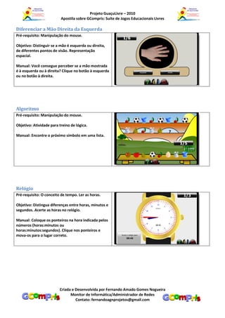 Projeto GuaçuLivre – 2010
                          Apostila sobre GCompris: Suíte de Jogos Educacionais Livres

Diferenciar a Mão Direita da Esquerda
Pré-requisito: Manipulação do mouse.

Objetivo: Distinguir se a mão é esquerda ou direita,
de diferentes pontos de visão. Representação
espacial.

Manual: Você consegue perceber se a mão mostrada
é à esquerda ou à direita? Clique no botão à esquerda
ou no botão à direita.




Algoritmo
Pré-requisito: Manipulação do mouse.

Objetivo: Atividade para treino de lógica.

Manual: Encontre o próximo símbolo em uma lista.




Relógio
Pré-requisito: O conceito de tempo. Ler as horas.

Objetivo: Distingua diferenças entre horas, minutos e
segundos. Acerte as horas no relógio.

Manual: Coloque os ponteiros na hora indicada pelos
números (horas:minutos ou
horas:minutos:segundos). Clique nos ponteiros e
mova-os para o lugar correto.




                         Criada e Desenvolvida por Fernando Amado Gomes Nogueira
                               Monitor de Informática/Administrador de Redes
                                  Contato: fernandoagnprojetos@gmail.com
 