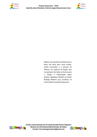 Projeto GuaçuLivre – 2010
Apostila sobre GCompris: Suíte de Jogos Educacionais Livres




                       Dedico essa apostila principalmente a
                       Deus, aos meus pais, meus irmãos,
                       minha namorada, e o pessoal do
                       VRLivre, em especial ao Sérgio, que
                       me apoiaram de todas as formas para
                       a criação e implantação desse
                       projeto. Agradeço também ao Carlos
                       Rodrigo Modena que acreditou na
                       minha idéia do projeto GuaçuLivre.




Criada e Desenvolvida por Fernando Amado Gomes Nogueira
      Monitor de Informática/Administrador de Redes
         Contato: fernandoagnprojetos@gmail.com
 