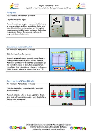 Projeto GuaçuLivre – 2010
                               Apostila sobre GCompris: Suíte de Jogos Educacionais Livres

Tangram
Pré-requisito: Manipulação do mouse.

Objetivo: Raciocínio Lógico.

Manual: Selecione o tangram a ser montado. Movimente
as peças arrastando-as. Clique com o botão direito para
invertê-las. Selecione um item, clique fora dele e gire o
mouse para rotacioná-lo. Se você precisar de ajuda, clique
no botão com desenho dos contornos e a forma do
tangram será desenhada na tela.




Construa o mesmo Modelo
Pré-requisito: Manipulação do mouse.

Objetivo: Coordenação motora.

Manual: Mova os itens do quadro à esquerda para
deixá-los na mesma posição do modelo à direita.
Abaixo do guindaste você encontra quadro setas que
lhe permitem mover os itens. Para selecionar um
item, basta clicar nele. Caso prefira, você pode usar as
teclas de seta e a barra de espaços ou a tecla Tab.




Torre de Hanói Simplificada
Pré-requisito: Manipulação do mouse.

Objetivo: Reproduza a torre da direita no espaço
vazio à esquerda.

Manual: Arraste e solte as peças superiores de um
pino para outro, para reproduzir a torre da direita no
espaço vazio à esquerda.




                           Criada e Desenvolvida por Fernando Amado Gomes Nogueira
                                 Monitor de Informática/Administrador de Redes
                                    Contato: fernandoagnprojetos@gmail.com
 