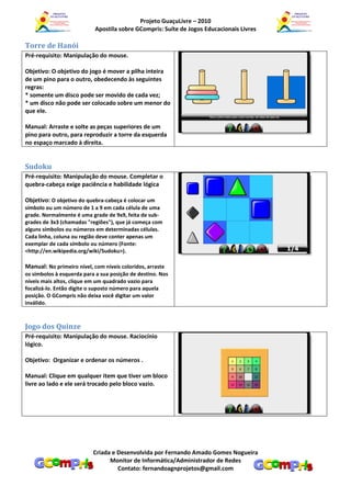Projeto GuaçuLivre – 2010
                            Apostila sobre GCompris: Suíte de Jogos Educacionais Livres

Torre de Hanói
Pré-requisito: Manipulação do mouse.

Objetivo: O objetivo do jogo é mover a pilha inteira
de um pino para o outro, obedecendo às seguintes
regras:
* somente um disco pode ser movido de cada vez;
* um disco não pode ser colocado sobre um menor do
que ele.

Manual: Arraste e solte as peças superiores de um
pino para outro, para reproduzir a torre da esquerda
no espaço marcado à direita.


Sudoku
Pré-requisito: Manipulação do mouse. Completar o
quebra-cabeça exige paciência e habilidade lógica

Objetivo: O objetivo do quebra-cabeça é colocar um
símbolo ou um número de 1 a 9 em cada célula de uma
grade. Normalmente é uma grade de 9x9, feita de sub-
grades de 3x3 (chamadas "regiões"), que já começa com
alguns símbolos ou números em determinadas células.
Cada linha, coluna ou região deve conter apenas um
exemplar de cada símbolo ou número (Fonte:
<http://en.wikipedia.org/wiki/Sudoku>).

Manual: No primeiro nível, com níveis coloridos, arraste
os símbolos à esquerda para a sua posição de destino. Nos
níveis mais altos, clique em um quadrado vazio para
focalizá-lo. Então digite o suposto número para aquela
posição. O GCompris não deixa você digitar um valor
inválido.



Jogo dos Quinze
Pré-requisito: Manipulação do mouse. Raciocínio
lógico.

Objetivo: Organizar e ordenar os números .

Manual: Clique em qualquer item que tiver um bloco
livre ao lado e ele será trocado pelo bloco vazio.




                           Criada e Desenvolvida por Fernando Amado Gomes Nogueira
                                 Monitor de Informática/Administrador de Redes
                                    Contato: fernandoagnprojetos@gmail.com
 