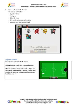 Projeto GuaçuLivre – 2010
                         Apostila sobre GCompris: Suíte de Jogos Educacionais Livres

5. Menu 4 - Atividades de Diversão
   5.1. Tela das Atividades
    Jogo de Futebol
    Hexágono
    Editor de Texto
    Crie um Desenho ou uma Animação
    Converse com seus Amigos (Chat)




Jogo de Futebol
Pré-requisito: Manipulação do mouse.

Objetivo: Mande a bola para o buraco à direita.

Manual: Aponte o mouse para a bola e clique nela
para definir sua velocidade e direção. Quanto mais
próximo do centro for o clique, mais lentamente a
bola irá se mover.




                         Criada e Desenvolvida por Fernando Amado Gomes Nogueira
                               Monitor de Informática/Administrador de Redes
                                  Contato: fernandoagnprojetos@gmail.com
 