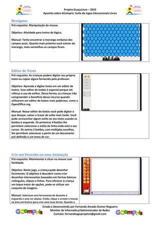 Projeto GuaçuLivre – 2010
                           Apostila sobre GCompris: Suíte de Jogos Educacionais Livres

Hexágono
Pré-requisito: Manipulação do mouse.

Objetivo: Atividade para treino de lógica.

Manual: Tente encontrar o morango embaixo dos
campos azuis. Quanto mais próximo você estiver do
morango, mais vermelhos os campos ficam.




Editor de Texto
Pré-requisito: As crianças podem digitar seu próprio
texto ou copiar algum fornecido pelo professor.

Objetivo: Aprenda a digitar texto em um editor de
textos. Esse editor de textos é especial porque ele
reforça o uso de estilos. Dessa forma, as crianças irão
compreender o benefício desse recurso quando
utilizarem um editor de textos mais poderoso, como o
OpenOffice.org.

Manual: Nesse editor de textos você pode digitar o
que desejar, salvar e trazer de volta mais tarde. Você
pode acrescentar algum estilo ao seu texto usando os
botões à esquerda. Os primeiros 4 botões lhe
permitem selecionar o estilo da linha onde está o seu
cursor. Os outros 2 botões, com múltiplas escolhas,
lhe permitem selecionar a partir de um documento
pré-definido e um tema de cor.




Crie um Desenho ou uma Animação
Pré-requisito: Movimentar e clicar no mouse com
facilidade.

Objetivo: Neste jogo, a criança pode desenhar
livremente. O objetivo é descobrir como criar
desenhos interessantes baseados em formas básicas:
retângulos, elipses e linhas. Para oferecer à criança
um leque maior de opções, pode-se utilizar um
conjunto de imagens.

Manual: Selecione uma ferramenta de desenho à
esquerda e uma cor abaixo. Então, clique e arraste o mouse
na área em branco para criar uma nova forma. Quando o
                           Criada e Desenvolvida por Fernando Amado Gomes Nogueira
                                 Monitor de Informática/Administrador de Redes
                                    Contato: fernandoagnprojetos@gmail.com
 