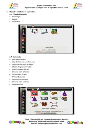Projeto GuaçuLivre – 2010
                       Apostila sobre GCompris: Suíte de Jogos Educacionais Livres

6. Menu 5 – Atividades de Matemática
   6.1. Tela das Atividades
    Numeração
    Calculo
    Geometria




   6.2. Numeração
    Contagens de itens
    Jogo da Memória com Números
    Números com pares de dados
    Chapéu Mágico (subtração)
    Chapéu Mágico (adição)
    Dinheiro (sem centavos)
    Números em Ordem
    Praticar Subtração
    Adivinhar um Número
    Dinheiro (com centavos)
    Ligue os pontos




                      Criada e Desenvolvida por Fernando Amado Gomes Nogueira
                            Monitor de Informática/Administrador de Redes
                               Contato: fernandoagnprojetos@gmail.com
 