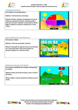 Projeto GuaçuLivre – 2010
                          Apostila sobre GCompris: Suíte de Jogos Educacionais Livres

Contagens de itens
Pré-requisito: Enumeração básica.

Objetivo: Treinamento de numeração.

Manual: Primeiro, organize corretamente os itens de
modo que você possa contá-los. Selecione então o
item que você quer responder na área inferior direita.
Digite a resposta e pressione o botão OK ou a tecla
"Enter".




Jogo da Memória com Números
Pré-requisito: Adição.

Objetivo: Treino de numeração, memória.

Manual: Você pode ver algumas cartas, mas não pode
ver o outro lado delas. Cada carta esconde um
número de figuras ou o número escrito.




Números com pares de dados
Pré-requisito: Habilidade de contagem. Manipulação
do teclado.

Objetivo: Dentro do limite de tempo, conte o número
de pontos.

Manual: Digite o número de pontos do dado que está
caindo.




                         Criada e Desenvolvida por Fernando Amado Gomes Nogueira
                               Monitor de Informática/Administrador de Redes
                                  Contato: fernandoagnprojetos@gmail.com
 