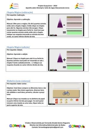 Projeto GuaçuLivre – 2010
                            Apostila sobre GCompris: Suíte de Jogos Educacionais Livres

Chapéu Mágico (subtração)
Pré-requisito: Subtração.

Objetivo: Aprender a subtração.

Manual: Olhe para o mágico. Ele dirá quantas estrelas
estão sob o chapéu mágico. Então clique no chapéu
para abri-lo. Algumas estrelas irão escapar. Clique
novamente no chapéu para fechá-lo. Você tem que
contar quantas estrelas ainda estão sob o chapéu.
Indique sua resposta marcando as estrelas da área
verde, no canto inferior direito da tela.




Chapéu Mágico (adição)
Pré-requisito: Adição.

Objetivo: Aprender a adição.

Manual: Clique no chapéu para abri-lo ou fechá-lo.
Quantas estrelas você pode ver movendo-se sob o
chapéu? Conte cuidadosamente. :-) Indique sua
resposta clicando no canto inferior direito da tela.




Dinheiro (sem centavos)
Pré-requisito: Saber contar.

Objetivo: Você deve comprar os diferentes itens e dar
o preço exato. Nos níveis superiores, diversos itens
são exibidos e você deve, primeiro, calcular o preço
total.

Manual: Clique nas moedas ou no dinheiro de papel
na parte inferior da tela para pagar. Se você quiser
remover uma moeda ou uma nota, clique neles na
parte superior da tela.




                            Criada e Desenvolvida por Fernando Amado Gomes Nogueira
                                  Monitor de Informática/Administrador de Redes
                                     Contato: fernandoagnprojetos@gmail.com
 