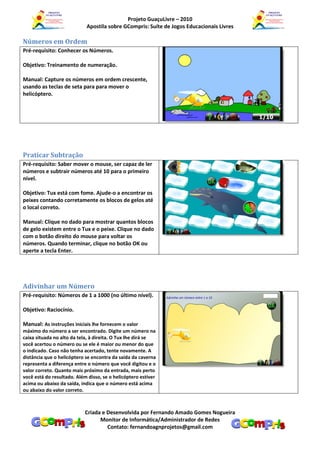 Projeto GuaçuLivre – 2010
                            Apostila sobre GCompris: Suíte de Jogos Educacionais Livres

Números em Ordem
Pré-requisito: Conhecer os Números.

Objetivo: Treinamento de numeração.

Manual: Capture os números em ordem crescente,
usando as teclas de seta para para mover o
helicóptero.




Praticar Subtração
Pré-requisito: Saber mover o mouse, ser capaz de ler
números e subtrair números até 10 para o primeiro
nível.

Objetivo: Tux está com fome. Ajude-o a encontrar os
peixes contando corretamente os blocos de gelos até
o local correto.

Manual: Clique no dado para mostrar quantos blocos
de gelo existem entre o Tux e o peixe. Clique no dado
com o botão direito do mouse para voltar os
números. Quando terminar, clique no botão OK ou
aperte a tecla Enter.




Adivinhar um Número
Pré-requisito: Números de 1 a 1000 (no último nível).

Objetivo: Raciocínio.

Manual: As instruções iniciais lhe fornecem o valor
máximo do número a ser encontrado. Digite um número na
caixa situada no alto da tela, à direita. O Tux lhe dirá se
você acertou o número ou se ele é maior ou menor do que
o indicado. Caso não tenha acertado, tente novamente. A
distância que o helicóptero se encontra da saída da caverna
representa a diferença entre o número que você digitou e o
valor correto. Quanto mais próximo da entrada, mais perto
você está do resultado. Além disso, se o helicóptero estiver
acima ou abaixo da saída, indica que o número está acima
ou abaixo do valor correto.



                            Criada e Desenvolvida por Fernando Amado Gomes Nogueira
                                  Monitor de Informática/Administrador de Redes
                                     Contato: fernandoagnprojetos@gmail.com
 