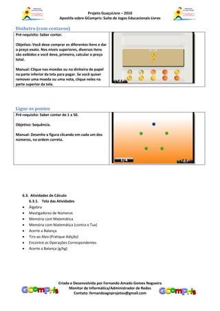 Projeto GuaçuLivre – 2010
                          Apostila sobre GCompris: Suíte de Jogos Educacionais Livres

Dinheiro (com centavos)
Pré-requisito: Saber contar.

Objetivo: Você deve comprar os diferentes itens e dar
o preço exato. Nos níveis superiores, diversos itens
são exibidos e você deve, primeiro, calcular o preço
total.

Manual: Clique nas moedas ou no dinheiro de papel
na parte inferior da tela para pagar. Se você quiser
remover uma moeda ou uma nota, clique neles na
parte superior da tela.




Ligue os pontos
Pré-requisito: Saber contar de 1 a 50.

Objetivo: Sequência.

Manual: Desenhe a figura clicando em cada um dos
números, na ordem correta.




    6.3. Atividades de Cálculo
        6.3.1. Tela das Atividades
     Álgebra
     Mastigadores de Números
     Memória com Matemática
     Memória com Matemática (contra o Tux)
     Acerte a Balança
     Tiro ao Alvo (Pratique Adição)
     Encontre as Operações Correspondentes
     Acerte a Balança (g/kg)




                         Criada e Desenvolvida por Fernando Amado Gomes Nogueira
                               Monitor de Informática/Administrador de Redes
                                  Contato: fernandoagnprojetos@gmail.com
 