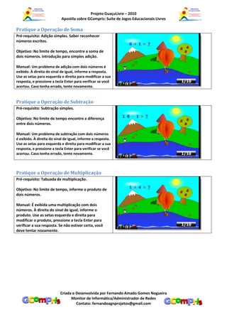 Projeto GuaçuLivre – 2010
                            Apostila sobre GCompris: Suíte de Jogos Educacionais Livres

Pratique a Operação de Soma
Pré-requisito: Adição simples. Saber reconhecer
números escritos.

Objetivo: No limite de tempo, encontre a soma de
dois números. Introdução para simples adição.

Manual: Um problema de adição com dois números é
exibido. À direita do sinal de igual, informe a resposta.
Use as setas para esquerda e direita para modificar a sua
resposta, e pressione a tecla Enter para verificar se você
acertou. Caso tenha errado, tente novamente.


Pratique a Operação de Subtração
Pré-requisito: Subtração simples.

Objetivo: No limite de tempo encontre a diferença
entre dois números.

Manual: Um problema de subtração com dois números
é exibido. À direita do sinal de igual, informe a resposta.
Use as setas para esquerda e direita para modificar a sua
resposta, e pressione a tecla Enter para verificar se você
acertou. Caso tenha errado, tente novamente.



Pratique a Operação de Multiplicação
Pré-requisito: Tabuada de multiplicação.

Objetivo: No limite de tempo, informe o produto de
dois números.

Manual: É exibida uma multiplicação com dois
números. À direita do sinal de igual, informe o
produto. Use as setas esquerda e direita para
modificar o produto, pressione a tecla Enter para
verificar a sua resposta. Se não estiver certa, você
deve tentar novamente.




                           Criada e Desenvolvida por Fernando Amado Gomes Nogueira
                                 Monitor de Informática/Administrador de Redes
                                    Contato: fernandoagnprojetos@gmail.com
 
