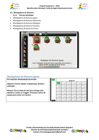 Projeto GuaçuLivre – 2010
                          Apostila sobre GCompris: Suíte de Jogos Educacionais Livres

    6.5. Mastigadores de Números
        6.5.1. Tela das Atividades
     Mastigadores de Números Iguais
     Mastigadores de Números Diferentes
     Mastigadores de Números Múltiplos
     Mastigadores de Números Fatoriais
     Mastigadores de Números Primos




Mastigadores de Números Iguais
Pré-requisito: Manipulação do teclado.

Objetivo: Praticar adição, multiplicação, divisão e
subtração.

Manual: Use as teclas de seta para navegar pelo
tabuleiro e evitar os Troggles. Pressione a barra de
espaço para comer um número.




                          Criada e Desenvolvida por Fernando Amado Gomes Nogueira
                                Monitor de Informática/Administrador de Redes
                                   Contato: fernandoagnprojetos@gmail.com
 