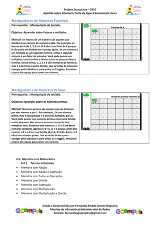 Projeto GuaçuLivre – 2010
                            Apostila sobre GCompris: Suíte de Jogos Educacionais Livres

Mastigadores de Números Fatoriais
Pré-requisito: : Manipulação do teclado.

Objetivo: Aprender sobre fatores e múltiplos.

Manual: Os fatores de um número são aqueles que
dividem esse número de maneira exata. Por exemplo, os
fatores de 6 são 1, 2,3 e 6. O 4 não é um fator de 6 porque
6 não pode ser dividido em 4 partes iguais. Se um número é
um múltiplo de um segundo número, então o segundo
número é um fator do primeiro. Você pode pensar em
múltiplos como famílias e fatores como as pessoas dessas
famílias. Dessa forma, 1, 2, 3 e 6 são membros da família 6,
mas o 4 pertence a outra família. Use as teclas de seta para
navegar pelo tabuleiro e para evitar os Troggles. Pressione
a barra de espaço para comer um número.




Mastigadores de Números Primos
Pré-requisito: : Manipulação do teclado.

Objetivo: Aprender sobre os números primos.

Manual: Números primos são aqueles apenas divisíveis
por eles mesmo e por 1. Por exemplo, 3 é um número
primo, mas 4 não (porque 4 é divisível, também, por 2).
Você pode pensar nos números primos como uma família
muito pequena: eles sempre possuem somente dois
membros nela! Somente eles mesmo e 1. O 5 é um desse
números solitários (apenas 5×1=5). Já o 6 possui, além dele
mesmo, o 2 e o 3 em sua família (6×1=6, 2×3=6). Assim, o 6
não é um número primo. Use as teclas de seta para
navegar pelo tabuleiro e para evitar os Troggles. Pressione
a barra de espaço para comer um número.




    6.6. Memória com Matemática
        6.6.1. Tela das Atividades
     Memória com Adição
     Memória com Adição e Subtração
     Memória com Todas as Operações
     Memória com Divisão
     Memória com Subtração
     Memória com Multiplicação
     Memória com Multiplicação e Divisão



                            Criada e Desenvolvida por Fernando Amado Gomes Nogueira
                                  Monitor de Informática/Administrador de Redes
                                     Contato: fernandoagnprojetos@gmail.com
 