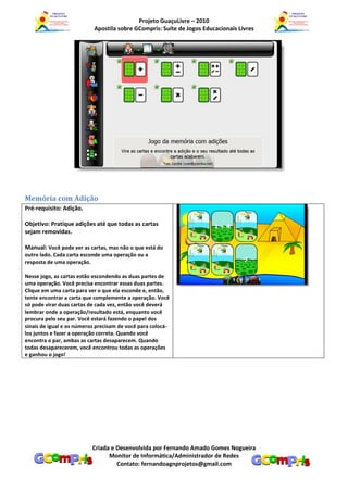 Projeto GuaçuLivre – 2010
                           Apostila sobre GCompris: Suíte de Jogos Educacionais Livres




Memória com Adição
Pré-requisito: Adição.

Objetivo: Pratique adições até que todas as cartas
sejam removidas.

Manual: Você pode ver as cartas, mas não o que está do
outro lado. Cada carta esconde uma operação ou a
resposta de uma operação.

Nesse jogo, as cartas estão escondendo as duas partes de
uma operação. Você precisa encontrar essas duas partes.
Clique em uma carta para ver o que ela esconde e, então,
tente encontrar a carta que complemente a operação. Você
só pode virar duas cartas de cada vez, então você deverá
lembrar onde a operação/resultado está, enquanto você
procura pelo seu par. Você estará fazendo o papel dos
sinais de igual e os números precisam de você para colocá-
los juntos e fazer a operação correta. Quando você
encontra o par, ambas as cartas desaparecem. Quando
todas desaparecerem, você encontrou todas as operações
e ganhou o jogo!




                           Criada e Desenvolvida por Fernando Amado Gomes Nogueira
                                 Monitor de Informática/Administrador de Redes
                                    Contato: fernandoagnprojetos@gmail.com
 