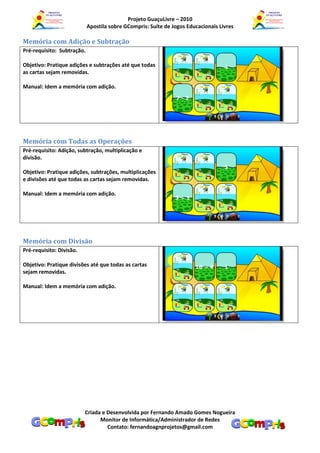Projeto GuaçuLivre – 2010
                            Apostila sobre GCompris: Suíte de Jogos Educacionais Livres

Memória com Adição e Subtração
Pré-requisito: Subtração.

Objetivo: Pratique adições e subtrações até que todas
as cartas sejam removidas.

Manual: Idem a memória com adição.




Memória com Todas as Operações
Pré-requisito: Adição, subtração, multiplicação e
divisão.

Objetivo: Pratique adições, subtrações, multiplicações
e divisões até que todas as cartas sejam removidas.

Manual: Idem a memória com adição.




Memória com Divisão
Pré-requisito: Divisão.

Objetivo: Pratique divisões até que todas as cartas
sejam removidas.

Manual: Idem a memória com adição.




                          Criada e Desenvolvida por Fernando Amado Gomes Nogueira
                                Monitor de Informática/Administrador de Redes
                                   Contato: fernandoagnprojetos@gmail.com
 