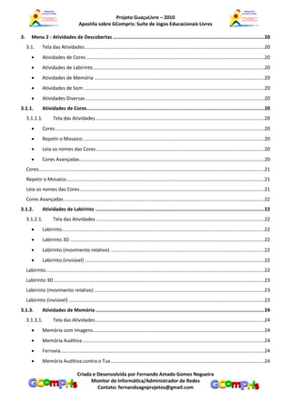 Projeto GuaçuLivre – 2010
                                          Apostila sobre GCompris: Suíte de Jogos Educacionais Livres

3.      Menu 2 - Atividades de Descobertas ....................................................................................................... 20
     3.1.       Tela das Atividades .....................................................................................................................................20
               Atividades de Cores ....................................................................................................................................20
               Atividades de Labirinto ...............................................................................................................................20
               Atividades de Memória ..............................................................................................................................20
               Atividades de Som ......................................................................................................................................20
               Atividades Diversas .....................................................................................................................................20
3.1.1.          Atividades de Cores......................................................................................................................... 20
     3.1.1.1.           Tela das Atividades .............................................................................................................................20
               Cores ...........................................................................................................................................................20
               Repetir o Mosaico .......................................................................................................................................20
               Leia os nomes das Cores .............................................................................................................................20
               Cores Avançadas .........................................................................................................................................20
     Cores .......................................................................................................................................................................21
     Repetir o Mosaico ...................................................................................................................................................21
     Leia os nomes das Cores .........................................................................................................................................21
     Cores Avançadas .....................................................................................................................................................22
3.1.2.          Atividades de Labirinto ................................................................................................................... 22
     3.1.2.1.           Tela das Atividades .............................................................................................................................22
               Labirinto ......................................................................................................................................................22
               Labirinto 3D ................................................................................................................................................22
               Labirinto (movimento relativo) ..................................................................................................................22
               Labirinto (invisível) .....................................................................................................................................22
     Labirinto ..................................................................................................................................................................22
     Labirinto 3D ............................................................................................................................................................23
     Labirinto (movimento relativo) ..............................................................................................................................23
     Labirinto (invisível) .................................................................................................................................................23
3.1.3.          Atividades de Memória ................................................................................................................... 24
     3.1.3.1.           Tela das Atividades .............................................................................................................................24
               Memória com Imagens ...............................................................................................................................24
               Memória Auditiva .......................................................................................................................................24
               Ferrovia .......................................................................................................................................................24
               Memória Auditiva contra o Tux ..................................................................................................................24

                                         Criada e Desenvolvida por Fernando Amado Gomes Nogueira
                                               Monitor de Informática/Administrador de Redes
                                                  Contato: fernandoagnprojetos@gmail.com
 