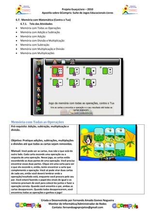 Projeto GuaçuLivre – 2010
                           Apostila sobre GCompris: Suíte de Jogos Educacionais Livres

    6.7. Memória com Matemática (Contra o Tux)
        6.7.1. Tela das Atividades
     Memória com Todas as Operações
     Memória com Adição e Subtração
     Memória com Adição
     Memória com Divisão e Multiplicação
     Memória com Subtração
     Memória com Multiplicação e Divisão
     Memória com Multiplicações




Memória com Todas as Operações
Pré-requisito: Adição, subtração, multiplicação e
divisão.


Objetivo: Pratique adições, subtrações, multiplações
e divisões até que todas as cartas sejam removidas.

Manual: Você pode ver as cartas, mas não o que está do
outro lado. Cada carta esconde uma operação ou a
resposta de uma operação. Nesse jogo, as cartas estão
escondendo as duas partes de uma operação. Você precisa
encontrar essas duas partes. Clique em uma carta para ver
o que ela esconde e, então, tente encontrar a carta que
complemente a operação. Você só pode virar duas cartas
de cada vez, então você deverá lembrar onde a
operação/resultado está, enquanto você procura pelo seu
par. Você estará fazendo o papel dos sinais de igual e os
números precisam de você para colocá-los juntos e fazer a
operação correta. Quando você encontra o par, ambas as
cartas desaparecem. Quando todas desaparecerem, você
encontrou todas as operações e ganhou o jogo!


                          Criada e Desenvolvida por Fernando Amado Gomes Nogueira
                                Monitor de Informática/Administrador de Redes
                                   Contato: fernandoagnprojetos@gmail.com
 
