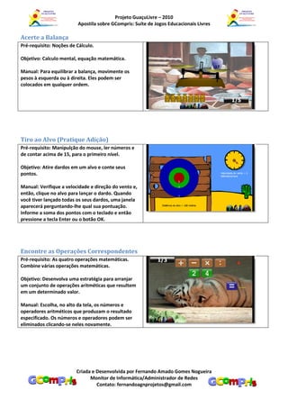 Projeto GuaçuLivre – 2010
                         Apostila sobre GCompris: Suíte de Jogos Educacionais Livres

Acerte a Balança
Pré-requisito: Noções de Cálculo.

Objetivo: Calculo mental, equação matemática.

Manual: Para equilibrar a balança, movimente os
pesos à esquerda ou à direita. Eles podem ser
colocados em qualquer ordem.




Tiro ao Alvo (Pratique Adição)
Pré-requisito: Manipulção do mouse, ler números e
de contar acima de 15, para o primeiro nível.

Objetivo: Atire dardos em um alvo e conte seus
pontos.

Manual: Verifique a velocidade e direção do vento e,
então, clique no alvo para lançar o dardo. Quando
você tiver lançado todas os seus dardos, uma janela
aparecerá perguntando-lhe qual sua pontuação.
Informe a soma dos pontos com o teclado e então
pressione a tecla Enter ou o botão OK.




Encontre as Operações Correspondentes
Pré-requisito: As quatro operações matemáticas.
Combine várias operações matemáticas.

Objetivo: Desenvolva uma estratégia para arranjar
um conjunto de operações aritméticas que resultem
em um determinado valor.

Manual: Escolha, no alto da tela, os números e
operadores aritméticos que produzam o resultado
especificado. Os números e operadores podem ser
eliminados clicando-se neles novamente.




                         Criada e Desenvolvida por Fernando Amado Gomes Nogueira
                               Monitor de Informática/Administrador de Redes
                                  Contato: fernandoagnprojetos@gmail.com
 