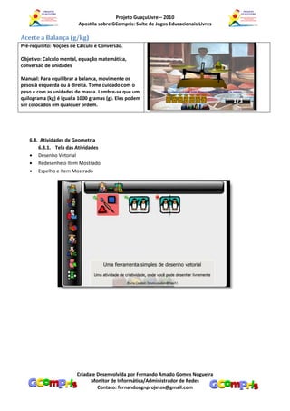 Projeto GuaçuLivre – 2010
                         Apostila sobre GCompris: Suíte de Jogos Educacionais Livres

Acerte a Balança (g/kg)
Pré-requisito: Noções de Cálculo e Conversão.

Objetivo: Calculo mental, equação matemática,
conversão de unidades

Manual: Para equilibrar a balança, movimente os
pesos à esquerda ou à direita. Tome cuidado com o
peso e com as unidades de massa. Lembre-se que um
quilograma (kg) é igual a 1000 gramas (g). Eles podem
ser colocados em qualquer ordem.




   6.8. Atividades de Geometria
       6.8.1. Tela das Atividades
    Desenho Vetorial
    Redesenhe o Item Mostrado
    Espelho e Item Mostrado




                        Criada e Desenvolvida por Fernando Amado Gomes Nogueira
                              Monitor de Informática/Administrador de Redes
                                 Contato: fernandoagnprojetos@gmail.com
 