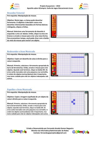 Projeto GuaçuLivre – 2010
                           Apostila sobre GCompris: Suíte de Jogos Educacionais Livres

Desenho Vetorial
Pré-requisito: Manipulação do mouse.

Objetivo: Neste jogo, a criança pode desenhar
livremente. O objetivo é descobrir como criar
desenhos interessantes baseados em formas básicas:
retângulos, elipses e linhas.

Manual: Selecione uma ferramenta de desenho à
esquerda e uma cor abaixo. Então, clique na área em
branco e arraste o mouse para criar uma nova forma.
Para economizar tempo, você pode clicar com o botão
do meio do mouse para excluir um objeto.




Redesenhe o Item Mostrado
Pré-requisito: Manipulação do mouse.

Objetivo: Copie um desenho da caixa à direita para a
caixa à esquerda.

Manual: Primeiro, selecione a ferramenta apropriada da
barra de ferramentas. Então, arraste o mouse para criar
objetos. Quando você terminar, clique no botão OK. Os
erros serão marcados com uma pequena cruz vermelha.
A ordem de objetos (acima/abaixo) não é importante,
mas tome cuidado para não ter objetos indesejados sob
outros.




Espelho e Item Mostrado
Pré-requisito: Manipulação do mouse.

Objetivo: Copie a imagem espelhada de um objeto da
caixa à direita para a caixa à esquerda.

Manual: Primeiro, selecione a ferramenta apropriada da
barra de ferramentas. Então, arraste o mouse para criar
objetos. Quando você terminar, clique no botão OK. Os
erros serão marcados com uma pequena cruz vermelha. A
ordem de objetos (acima/abaixo) não é importante, mas
tome cuidado para não ter objetos indesejados sob outros.




                          Criada e Desenvolvida por Fernando Amado Gomes Nogueira
                                Monitor de Informática/Administrador de Redes
                                   Contato: fernandoagnprojetos@gmail.com
 
