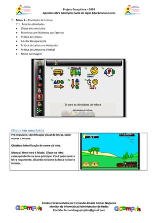 Projeto GuaçuLivre – 2010
                           Apostila sobre GCompris: Suíte de Jogos Educacionais Livres

7. Menu 6 - Atividades de Leitura
   7.1. Tela das Atividades
    Clique em uma Letra
    Memória com Números por Extenso
    Prática de Leitura
    A Letra Desaparecida
    Prática de Leitura na Horizontal
    Prática de Leitura na Vertical
    Nome da Imagem




Clique em uma Letra
Pré-requisito: Identificação visual de letras. Saber
mover o mouse.

Objetivo: Identificação do nome da letra.

Manual: Uma letra é falada. Clique na letra
correspondente na área principal. Você pode ouvir a
letra novamente, clicando no ícone da boca na barra
inferior.




                          Criada e Desenvolvida por Fernando Amado Gomes Nogueira
                                Monitor de Informática/Administrador de Redes
                                   Contato: fernandoagnprojetos@gmail.com
 