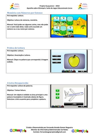 Projeto GuaçuLivre – 2010
                             Apostila sobre GCompris: Suíte de Jogos Educacionais Livres

Memória com Números por Extenso
Pré-requisito: Leitura.

Objetivo: Leitura de números, memória.

Manual: Você pode ver algumas cartas, mas não pode
ver o outro lado delas. Cada carta esconde um
número ou o seu nome por extenso.




Prática de Leitura
Pré-requisito: Leitura.

Objetivo: Associação e Leitura.

Manual: Clique na palavra que corresponda à imagem
exibida.




A Letra Desaparecida
Pré-requisito: Leitura de palavras.

Objetivo: Treinar leitura.

Manual: Um objeto é exibido na área principal e uma
palavra incompleta é mostrada abaixo da figura.
Selecione a letra ausente para completar a palavra.




                             Criada e Desenvolvida por Fernando Amado Gomes Nogueira
                                   Monitor de Informática/Administrador de Redes
                                      Contato: fernandoagnprojetos@gmail.com
 