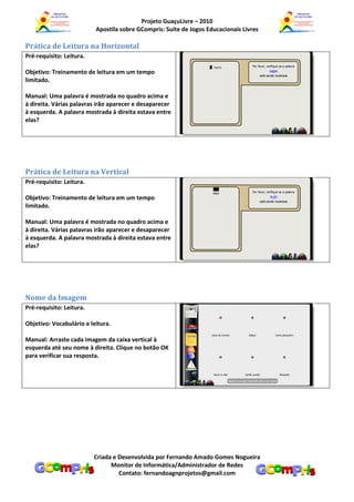 Projeto GuaçuLivre – 2010
                          Apostila sobre GCompris: Suíte de Jogos Educacionais Livres

Prática de Leitura na Horizontal
Pré-requisito: Leitura.

Objetivo: Treinamento de leitura em um tempo
limitado.

Manual: Uma palavra é mostrada no quadro acima e
à direita. Várias palavras irão aparecer e desaparecer
à esquerda. A palavra mostrada à direita estava entre
elas?




Prática de Leitura na Vertical
Pré-requisito: Leitura.

Objetivo: Treinamento de leitura em um tempo
limitado.

Manual: Uma palavra é mostrada no quadro acima e
à direita. Várias palavras irão aparecer e desaparecer
à esquerda. A palavra mostrada à direita estava entre
elas?




Nome da Imagem
Pré-requisito: Leitura.

Objetivo: Vocabulário e leitura.

Manual: Arraste cada imagem da caixa vertical à
esquerda até seu nome à direita. Clique no botão OK
para verificar sua resposta.




                          Criada e Desenvolvida por Fernando Amado Gomes Nogueira
                                Monitor de Informática/Administrador de Redes
                                   Contato: fernandoagnprojetos@gmail.com
 
