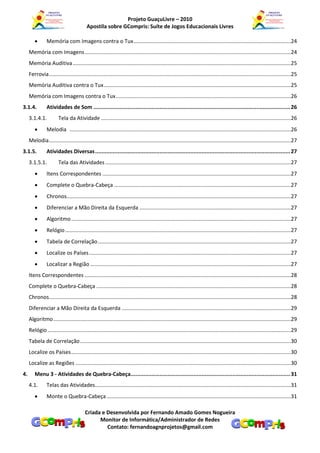 Projeto GuaçuLivre – 2010
                                          Apostila sobre GCompris: Suíte de Jogos Educacionais Livres

               Memória com Imagens contra o Tux ..........................................................................................................24
     Memória com Imagens ...........................................................................................................................................24
     Memória Auditiva ...................................................................................................................................................25
     Ferrovia ...................................................................................................................................................................25
     Memória Auditiva contra o Tux ..............................................................................................................................25
     Memória com Imagens contra o Tux ......................................................................................................................26
3.1.4.          Atividades de Som .......................................................................................................................... 26
     3.1.4.1.           Tela da Atividade ................................................................................................................................26
               Melodia .....................................................................................................................................................26
     Melodia ...................................................................................................................................................................27
3.1.5.          Atividades Diversas ......................................................................................................................... 27
     3.1.5.1.           Tela das Atividades .............................................................................................................................27
               Itens Correspondentes ...............................................................................................................................27
               Complete o Quebra-Cabeça .......................................................................................................................27
               Chronos.......................................................................................................................................................27
               Diferenciar a Mão Direita da Esquerda ......................................................................................................27
               Algoritmo ....................................................................................................................................................27
               Relógio ........................................................................................................................................................27
               Tabela de Correlação ..................................................................................................................................27
               Localize os Países ........................................................................................................................................27
               Localizar a Região .......................................................................................................................................27
     Itens Correspondentes ...........................................................................................................................................28
     Complete o Quebra-Cabeça ...................................................................................................................................28
     Chronos...................................................................................................................................................................28
     Diferenciar a Mão Direita da Esquerda ..................................................................................................................29
     Algoritmo ................................................................................................................................................................29
     Relógio ....................................................................................................................................................................29
     Tabela de Correlação ..............................................................................................................................................30
     Localize os Países ....................................................................................................................................................30
     Localize as Regiões .................................................................................................................................................30
4.      Menu 3 - Atividades de Quebra-Cabeça................................................................................................... 31
     4.1.       Telas das Atividades....................................................................................................................................31
               Monte o Quebra-Cabeça ............................................................................................................................31

                                         Criada e Desenvolvida por Fernando Amado Gomes Nogueira
                                               Monitor de Informática/Administrador de Redes
                                                  Contato: fernandoagnprojetos@gmail.com
 