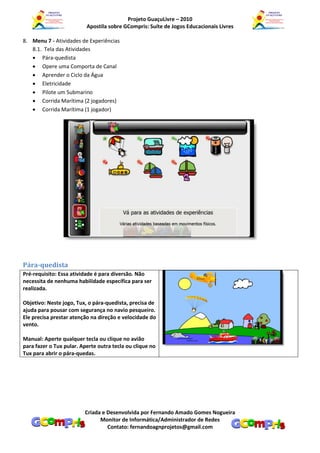 Projeto GuaçuLivre – 2010
                          Apostila sobre GCompris: Suíte de Jogos Educacionais Livres

8. Menu 7 - Atividades de Experiências
   8.1. Tela das Atividades
    Pára-quedista
    Opere uma Comporta de Canal
    Aprender o Ciclo da Água
    Eletricidade
    Pilote um Submarino
    Corrida Marítima (2 jogadores)
    Corrida Marítima (1 jogador)




Pára-quedista
Pré-requisito: Essa atividade é para diversão. Não
necessita de nenhuma habilidade específica para ser
realizada.

Objetivo: Neste jogo, Tux, o pára-quedista, precisa de
ajuda para pousar com segurança no navio pesqueiro.
Ele precisa prestar atenção na direção e velocidade do
vento.

Manual: Aperte qualquer tecla ou clique no avião
para fazer o Tux pular. Aperte outra tecla ou clique no
Tux para abrir o pára-quedas.




                         Criada e Desenvolvida por Fernando Amado Gomes Nogueira
                               Monitor de Informática/Administrador de Redes
                                  Contato: fernandoagnprojetos@gmail.com
 