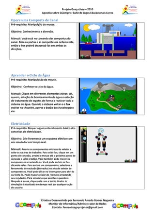 Projeto GuaçuLivre – 2010
                            Apostila sobre GCompris: Suíte de Jogos Educacionais Livres

Opere uma Comporta de Canal
Pré-requisito: Manipulção do mouse.

Objetivo: Conhecimento e diversão.

Manual: Você está no comando das comportas do
canal. Abra as portas e as comportas na ordem certa,
então o Tux poderá atravessá-las em ambas as
direções.




Aprender o Ciclo da Água
Pré-requisito: Manipulação do mouse.

Objetivo: Conhecer o ciclo da água.

Manual: Clique em diferentes elementos ativos: sol,
nuvem, estação de bombeamento de água e estação
de tratamento de esgoto, de forma a reativar todo o
sistema de água. Quando o sistema voltar e o Tux
estiver no chuveiro, aperte o botão do chuveiro para
ele.



Eletricidade
Pré-requisito: Requer algum entendimento básico dos
conceitos de eletricidade.

Objetivo: Crie livremente um esquema elétrico com
um simulador em tempo real.

Manual: Arraste os componentes elétricos do seletor e
solte-os na área de trabalho. Para criar fios, clique em um
ponto de conexão, arraste o mouse até o próximo ponto de
conexão e solte o botão. Você também pode mover os
componentes arrastando-os. Você pode excluir os fios
clicando neles. Para excluir um componente, selecione a
ferramenta de exclusão (borracha) no alto do seletor de
componentes. Você pode clicar no interruptor para abri-lo
ou fechá-lo. Pode mudar o valor do reostato arrastando
seu regulador. Para simular o que acontece quando a
lâmpada é acesa, clique nela com o botão direito. A
simulação é atualizada em tempo real por qualquer ação
do usuário.



                           Criada e Desenvolvida por Fernando Amado Gomes Nogueira
                                 Monitor de Informática/Administrador de Redes
                                    Contato: fernandoagnprojetos@gmail.com
 