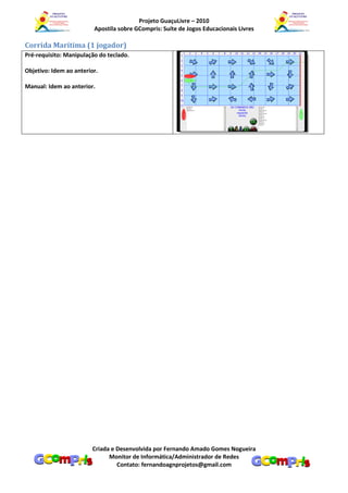 Projeto GuaçuLivre – 2010
                         Apostila sobre GCompris: Suíte de Jogos Educacionais Livres

Corrida Marítima (1 jogador)
Pré-requisito: Manipulação do teclado.

Objetivo: Idem ao anterior.

Manual: Idem ao anterior.




                         Criada e Desenvolvida por Fernando Amado Gomes Nogueira
                               Monitor de Informática/Administrador de Redes
                                  Contato: fernandoagnprojetos@gmail.com
 