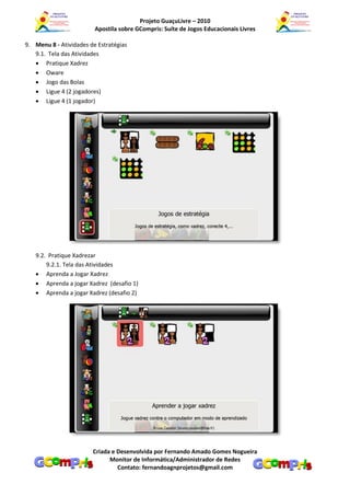 Projeto GuaçuLivre – 2010
                         Apostila sobre GCompris: Suíte de Jogos Educacionais Livres

9. Menu 8 - Atividades de Estratégias
   9.1. Tela das Atividades
    Pratique Xadrez
    Oware
    Jogo das Bolas
    Ligue 4 (2 jogadores)
    Ligue 4 (1 jogador)




   9.2. Pratique Xadrezar
       9.2.1. Tela das Atividades
    Aprenda a Jogar Xadrez
    Aprenda a jogar Xadrez (desafio 1)
    Aprenda a jogar Xadrez (desafio 2)




                        Criada e Desenvolvida por Fernando Amado Gomes Nogueira
                              Monitor de Informática/Administrador de Redes
                                 Contato: fernandoagnprojetos@gmail.com
 