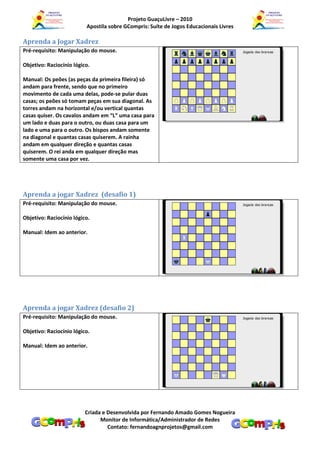 Projeto GuaçuLivre – 2010
                          Apostila sobre GCompris: Suíte de Jogos Educacionais Livres

Aprenda a Jogar Xadrez
Pré-requisito: Manipulação do mouse.

Objetivo: Raciocínio lógico.

Manual: Os peões (as peças da primeira fileira) só
andam para frente, sendo que no primeiro
movimento de cada uma delas, pode-se pular duas
casas; os peões só tomam peças em sua diagonal. As
torres andam na horizontal e/ou vertical quantas
casas quiser. Os cavalos andam em “L” uma casa para
um lado e duas para o outro, ou duas casa para um
lado e uma para o outro. Os bispos andam somente
na diagonal e quantas casas quiserem. A rainha
andam em qualquer direção e quantas casas
quiserem. O rei anda em qualquer direção mas
somente uma casa por vez.




Aprenda a jogar Xadrez (desafio 1)
Pré-requisito: Manipulação do mouse.

Objetivo: Raciocínio lógico.

Manual: Idem ao anterior.




Aprenda a jogar Xadrez (desafio 2)
Pré-requisito: Manipulação do mouse.

Objetivo: Raciocínio lógico.

Manual: Idem ao anterior.




                          Criada e Desenvolvida por Fernando Amado Gomes Nogueira
                                Monitor de Informática/Administrador de Redes
                                   Contato: fernandoagnprojetos@gmail.com
 