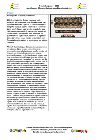Projeto GuaçuLivre – 2010
                            Apostila sobre GCompris: Suíte de Jogos Educacionais Livres

Oware
Pré-requisito: Manipulação do mouse.

Objetivo: O objetivo do jogo é capturar mais
sementes que o seu adversário. Uma vez que o jogo
possui 48 sementes, capturar 25 é o suficiente para
atingir tal objetivo. E como o número de sementes é
par, é possível que o jogo termine empatado, caso
cada jogador capture 24. O jogo termina quando um
dos jogadores captura 25 ou mais sementes, ou
quando ambos capturam 24. Se ambos os jogadores
concordarem que o jogo reduziu-se a um ciclo sem
fim, cada jogador captura as sementes do seu lado do
tabuleiro.

Manual: No início do jogo são colocadas quatro sementes
em cada casa. O jogo consiste em movimentar as
sementes. Em cada rodada, o jogador escolhe uma das seis
casas sob seu controle. O jogador remove todas as
sementes dessa casa e as distribui, deixando uma em cada
casa, no sentido anti-horário a partir da casa original, em
um processo chamado "semeadura". As sementes não são
distribuídas nas casas com as pontuações nem nas casas de
onde foram tiradas. Isso significa que a casa de origem é
deixada vazia; caso ela possua 12 sementes, ela é pulada e
a décima-segunda semente é colocada na próxima casa. Na
rodada, caso a última semente seja colocada em uma casa
do adversário e o total de sementes dessa casa resulte em
dois ou três, todas as sementes dessa casa são capturadas
e colocadas na casa de pontuação do jogador da rodada
(ou deixada de lado, caso o tabuleiro não possua casa de
pontuação). Se a penúltima semente também fizer com
que o total de sementes da casa do adversário atinja o
valor de dois ou três, essas também são capturadas e assim
sucessivamente. Entretanto, se um movimento capturar
todas as sementes do adversário, a jogada é perdida e as
sementes, deixadas no tabuleiro, uma vez que isso poderia
impedir o adversário de continuar o jogo. O princípio de
impedir a captura de todas as sementes do adversário está
ligado a uma idéia mais geral de que um jogador deve fazer
movimentos que permitam ao seu adversário continuar
jogando. Se todas as casas do adversário estão vazias, o
jogador atual deve fazer um movimento que forneça
sementes ao adversário. Caso isso não seja possível, o
jogador atual captura todas as sementes em seu território,
terminando o jogo. (Adaptado e traduzido da Wikipedia
<http://en.wikipedia.org/wiki/Oware>).




                           Criada e Desenvolvida por Fernando Amado Gomes Nogueira
                                 Monitor de Informática/Administrador de Redes
                                    Contato: fernandoagnprojetos@gmail.com
 