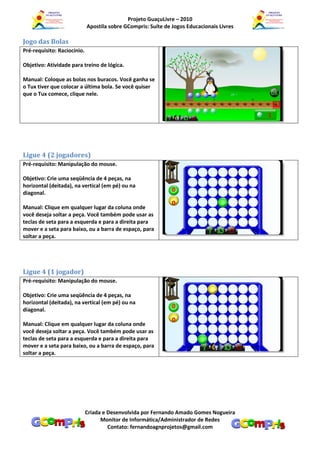 Projeto GuaçuLivre – 2010
                             Apostila sobre GCompris: Suíte de Jogos Educacionais Livres

Jogo das Bolas
Pré-requisito: Raciocínio.

Objetivo: Atividade para treino de lógica.

Manual: Coloque as bolas nos buracos. Você ganha se
o Tux tiver que colocar a última bola. Se você quiser
que o Tux comece, clique nele.




Ligue 4 (2 jogadores)
Pré-requisito: Manipulação do mouse.

Objetivo: Crie uma seqüência de 4 peças, na
horizontal (deitada), na vertical (em pé) ou na
diagonal.

Manual: Clique em qualquer lugar da coluna onde
você deseja soltar a peça. Você também pode usar as
teclas de seta para a esquerda e para a direita para
mover e a seta para baixo, ou a barra de espaço, para
soltar a peça.




Ligue 4 (1 jogador)
Pré-requisito: Manipulação do mouse.

Objetivo: Crie uma seqüência de 4 peças, na
horizontal (deitada), na vertical (em pé) ou na
diagonal.

Manual: Clique em qualquer lugar da coluna onde
você deseja soltar a peça. Você também pode usar as
teclas de seta para a esquerda e para a direita para
mover e a seta para baixo, ou a barra de espaço, para
soltar a peça.




                             Criada e Desenvolvida por Fernando Amado Gomes Nogueira
                                   Monitor de Informática/Administrador de Redes
                                      Contato: fernandoagnprojetos@gmail.com
 